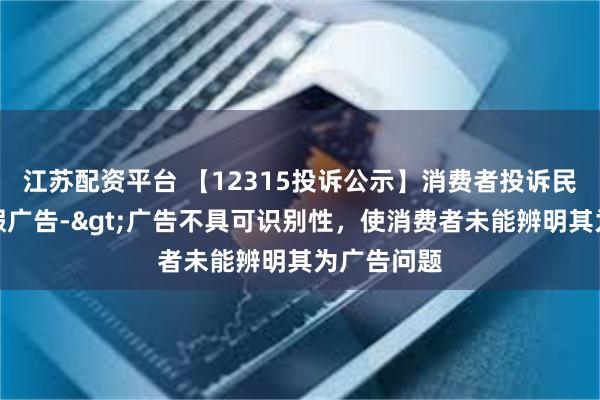 江苏配资平台 【12315投诉公示】消费者投诉民生健康虚假广告->广告不具可识别性，使消费者未能辨明其为广告问题