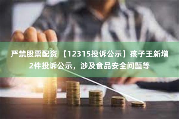 严禁股票配资 【12315投诉公示】孩子王新增2件投诉公示，涉及食品安全问题等