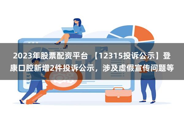 2023年股票配资平台 【12315投诉公示】登康口腔新增2件投诉公示，涉及虚假宣传问题等