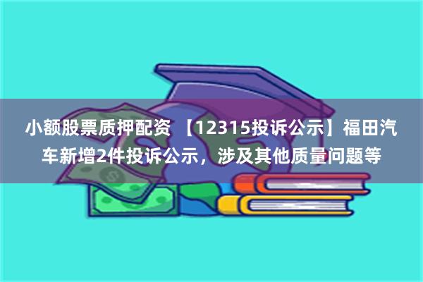 小额股票质押配资 【12315投诉公示】福田汽车新增2件投诉公示，涉及其他质量问题等