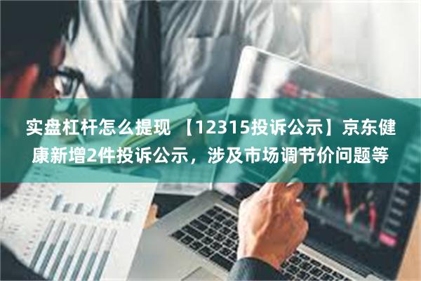 实盘杠杆怎么提现 【12315投诉公示】京东健康新增2件投诉公示，涉及市场调节价问题等