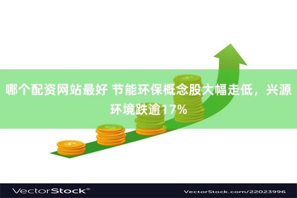 哪个配资网站最好 节能环保概念股大幅走低，兴源环境跌逾17%