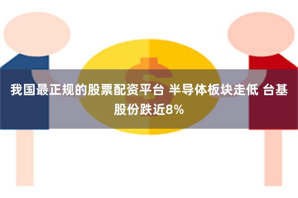 我国最正规的股票配资平台 半导体板块走低 台基股份跌近8%