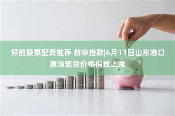 好的股票配资推荐 新华指数|6月11日山东港口原油现货价格指数上涨