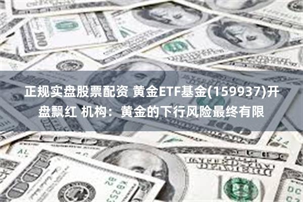 正规实盘股票配资 黄金ETF基金(159937)开盘飘红 机构：黄金的下行风险最终有限