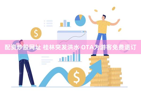 配资炒股网址 桂林突发洪水 OTA为游客免费退订