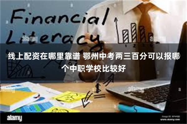 线上配资在哪里靠谱 鄂州中考两三百分可以报哪个中职学校比较好