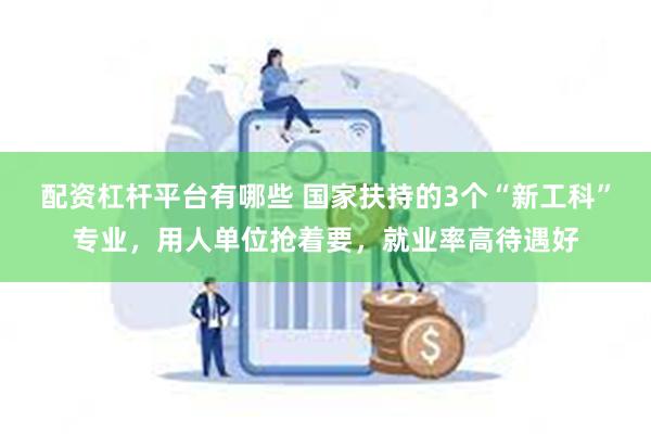 配资杠杆平台有哪些 国家扶持的3个“新工科”专业，用人单位抢着要，就业率高待遇好