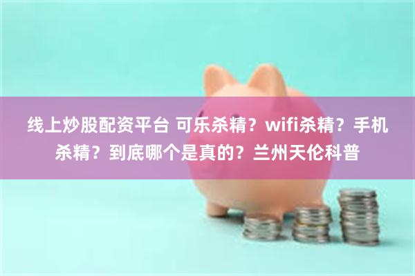 线上炒股配资平台 可乐杀精？wifi杀精？手机杀精？到底哪个是真的？兰州天伦科普