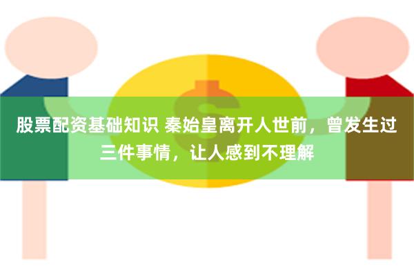 股票配资基础知识 秦始皇离开人世前，曾发生过三件事情，让人感到不理解