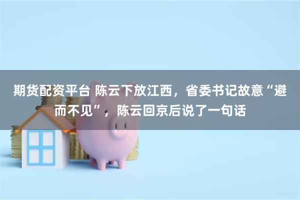 期货配资平台 陈云下放江西，省委书记故意“避而不见”，陈云回京后说了一句话