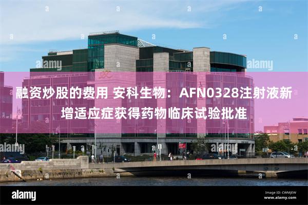 融资炒股的费用 安科生物：AFN0328注射液新增适应症获得药物临床试验批准