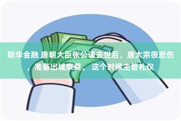 联华金融 唐朝大臣张公谨去世后，唐太宗很悲伤，准备出城祭奠。 这个时候主管礼仪