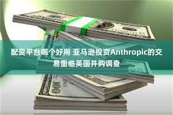 配资平台哪个好用 亚马逊投资Anthropic的交易面临英国并购调查