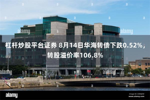 杠杆炒股平台证券 8月14日华海转债下跌0.52%，转股溢价率106.8%