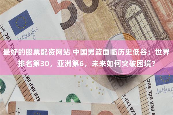 最好的股票配资网站 中国男篮面临历史低谷：世界排名第30，亚洲第6，未来如何突破困境？