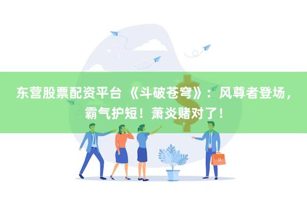 东营股票配资平台 《斗破苍穹》：风尊者登场，霸气护短！萧炎赌对了！