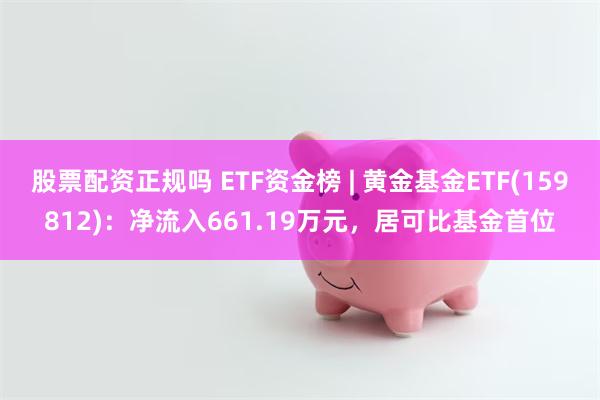 股票配资正规吗 ETF资金榜 | 黄金基金ETF(159812)：净流入661.19万元，居可比基金首位