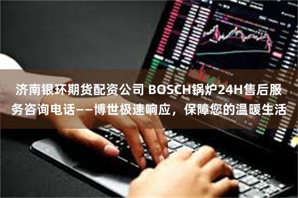 济南银环期货配资公司 BOSCH锅炉24H售后服务咨询电话——博世极速响应，保障您的温暖生活