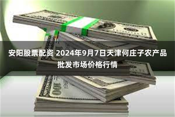 安阳股票配资 2024年9月7日天津何庄子农产品批发市场价格行情