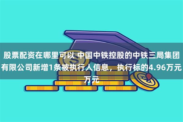 股票配资在哪里可以 中国中铁控股的中铁三局集团有限公司新增1条被执行人信息，执行标的4.96万元