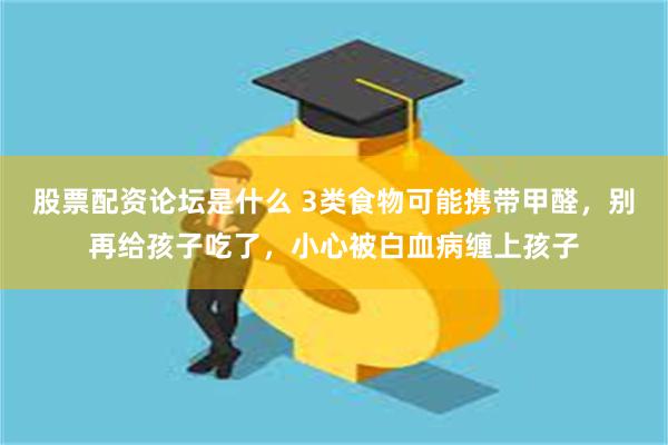 股票配资论坛是什么 3类食物可能携带甲醛，别再给孩子吃了，小心被白血病缠上孩子