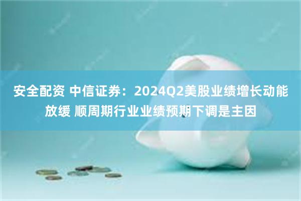 安全配资 中信证券：2024Q2美股业绩增长动能放缓 顺周期行业业绩预期下调是主因