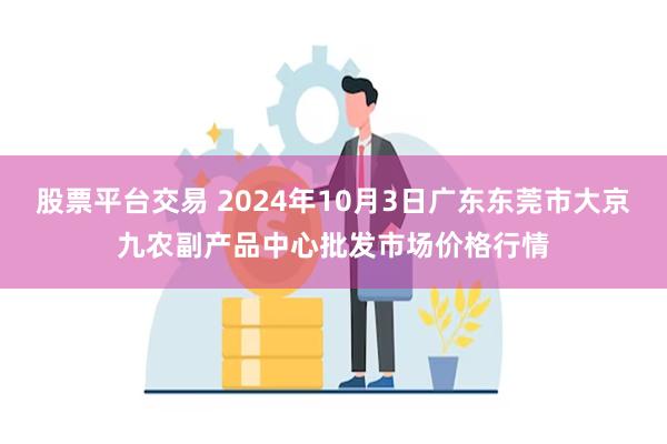 股票平台交易 2024年10月3日广东东莞市大京九农副产品中心批发市场价格行情