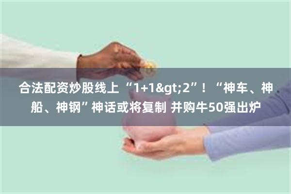 合法配资炒股线上 “1+1>2”！“神车、神船、神钢”神话或将复制 并购牛50强出炉