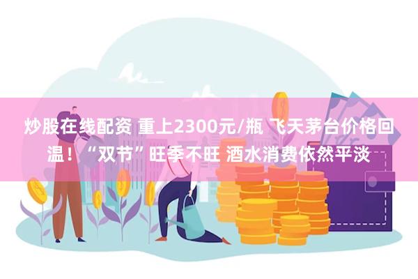 炒股在线配资 重上2300元/瓶 飞天茅台价格回温！“双节”旺季不旺 酒水消费依然平淡