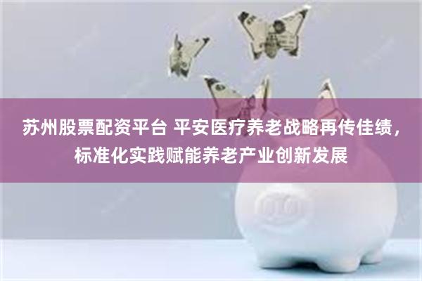 苏州股票配资平台 平安医疗养老战略再传佳绩，标准化实践赋能养老产业创新发展