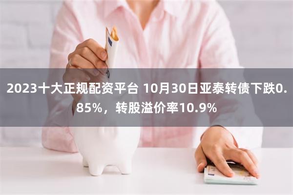 2023十大正规配资平台 10月30日亚泰转债下跌0.85%，转股溢价率10.9%