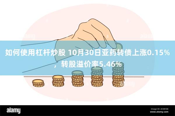 如何使用杠杆炒股 10月30日亚药转债上涨0.15%，转股溢价率5.46%