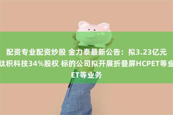 配资专业配资炒股 金力泰最新公告：拟3.23亿元怡钛积科技34%股权 标的公司拟开展折叠屏HCPET等业务