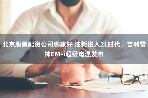 北京股票配资公司哪家好 油耗进入2L时代，吉利雷神EM-i超级电混发布