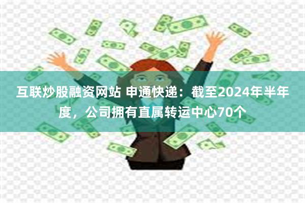 互联炒股融资网站 申通快递：截至2024年半年度，公司拥有直属转运中心70个