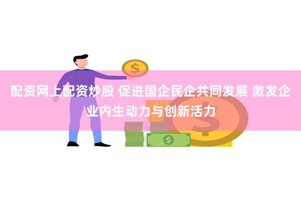 配资网上配资炒股 促进国企民企共同发展 激发企业内生动力与创新活力