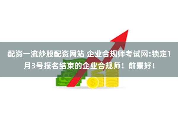 配资一流炒股配资网站 企业合规师考试网:锁定1月3号报名结束的企业合规师！前景好！