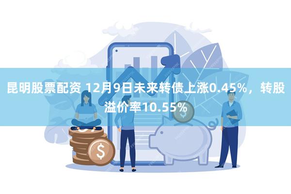 昆明股票配资 12月9日未来转债上涨0.45%，转股溢价率10.55%