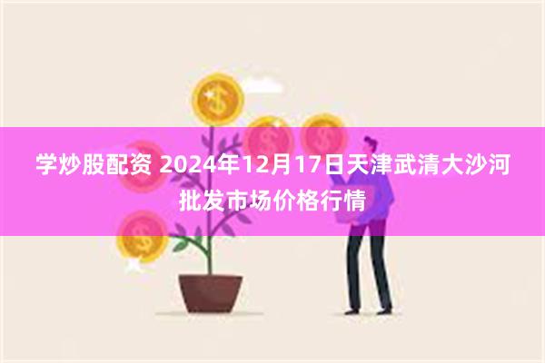 学炒股配资 2024年12月17日天津武清大沙河批发市场价格行情