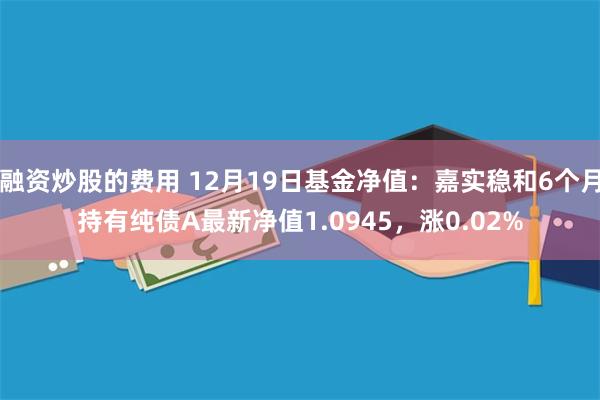 融资炒股的费用 12月19日基金净值：嘉实稳和6个月持有纯债A最新净值1.0945，涨0.02%