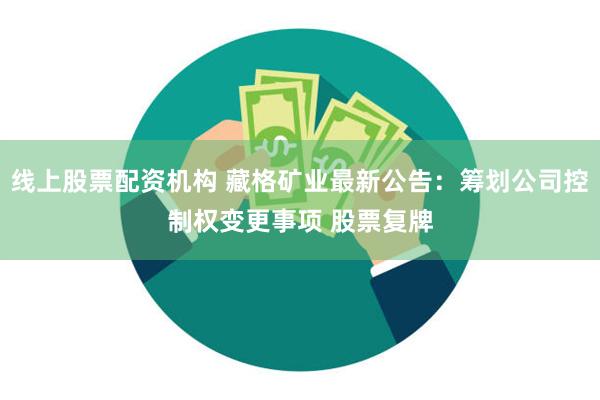 线上股票配资机构 藏格矿业最新公告：筹划公司控制权变更事项 股票复牌