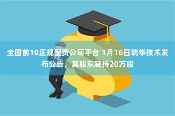 全国前10正规配资公司平台 1月16日瑞华技术发布公告，其股东减持20万股