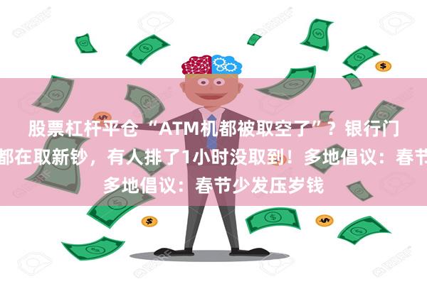 股票杠杆平仓 “ATM机都被取空了”？银行门口排长队，都在取新钞，有人排了1小时没取到！多地倡议：春节少发压岁钱