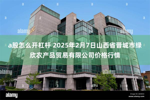 a股怎么开杠杆 2025年2月7日山西省晋城市绿欣农产品贸易有限公司价格行情