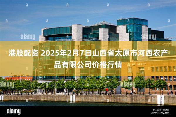 港股配资 2025年2月7日山西省太原市河西农产品有限公司价格行情